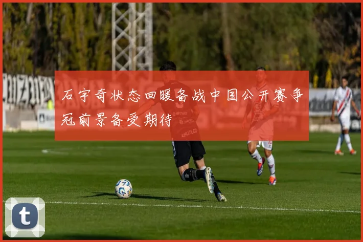 石宇奇状态回暖备战中国公开赛争冠前景备受期待