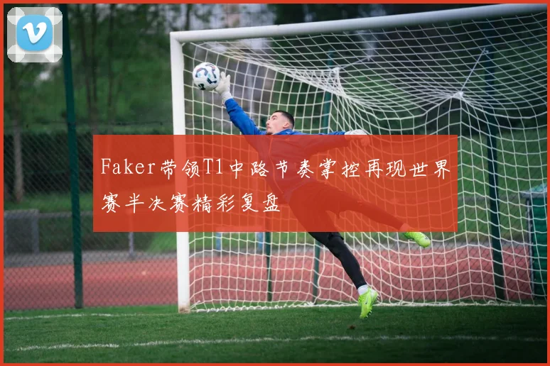 Faker带领T1中路节奏掌控再现世界赛半决赛精彩复盘