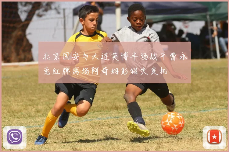 北京国安与大连英博半场战平曹永竞红牌离场阿奇姆彭错失良机