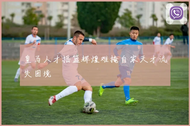 皇马人才摇篮辉煌难掩自家天才流失困境