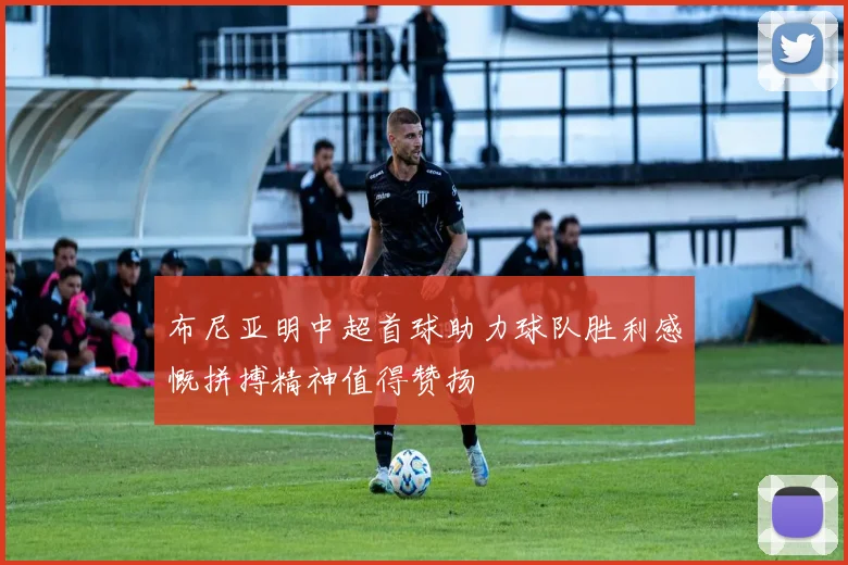 布尼亚明中超首球助力球队胜利感慨拼搏精神值得赞扬
