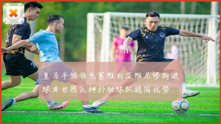 皇马半场领先塞维利亚维尼修斯进球库尔图瓦神扑助球队稳固优势