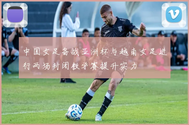 中国女足备战亚洲杯与越南女足进行两场封闭教学赛提升实力
