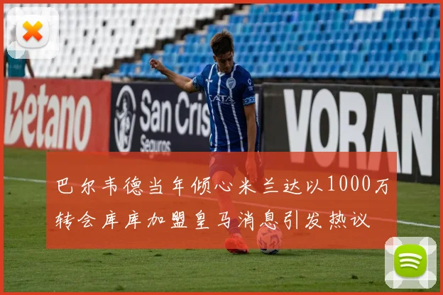 巴尔韦德当年倾心米兰达以1000万转会库库加盟皇马消息引发热议