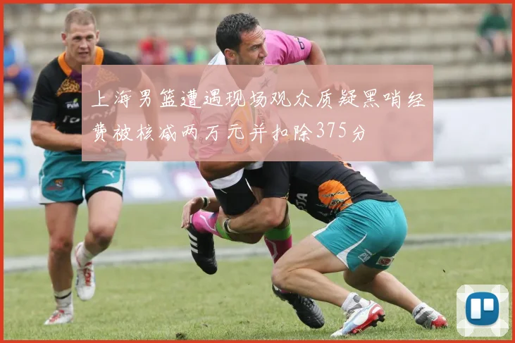 上海男篮遭遇现场观众质疑黑哨经费被核减两万元并扣除375分