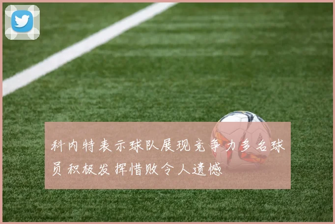 科内特表示球队展现竞争力多名球员积极发挥惜败令人遗憾