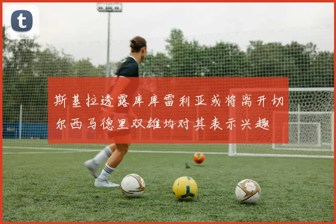 斯基拉透露库库雷利亚或将离开切尔西马德里双雄均对其表示兴趣