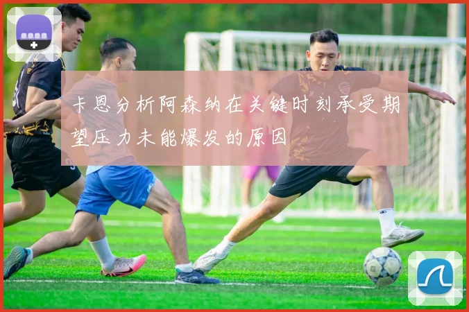 卡恩分析阿森纳在关键时刻承受期望压力未能爆发的原因