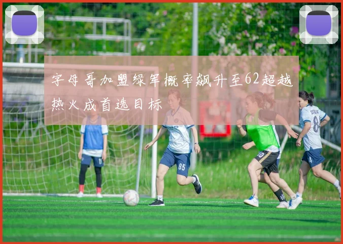 字母哥加盟绿军概率飙升至62超越热火成首选目标