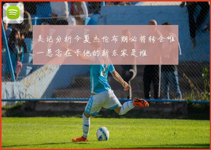美记分析今夏杰伦布朗必将转会唯一悬念在于他的新东家是谁