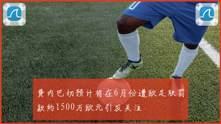 费内巴切预计将在6月份遭欧足联罚款约1500万欧元引发关注