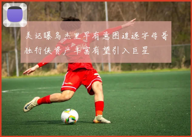 美记曝乌杰里早有意图追逐字母哥独行侠资产丰富有望引入巨星