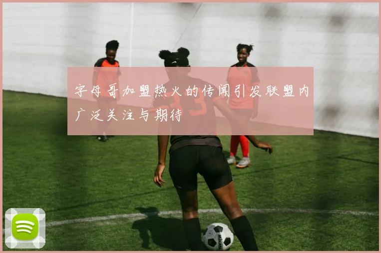 字母哥加盟热火的传闻引发联盟内广泛关注与期待