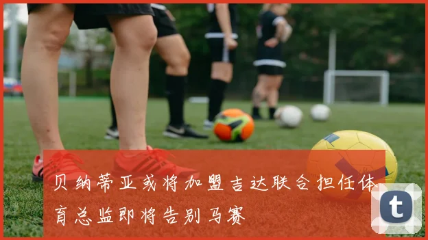 贝纳蒂亚或将加盟吉达联合担任体育总监即将告别马赛