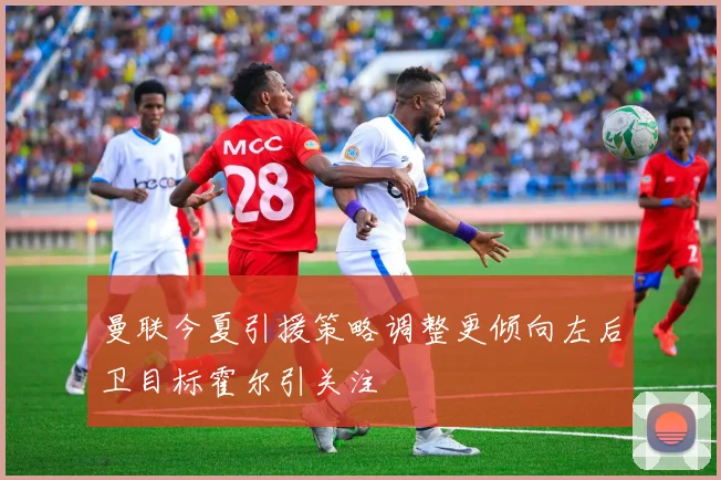 曼联今夏引援策略调整更倾向左后卫目标霍尔引关注