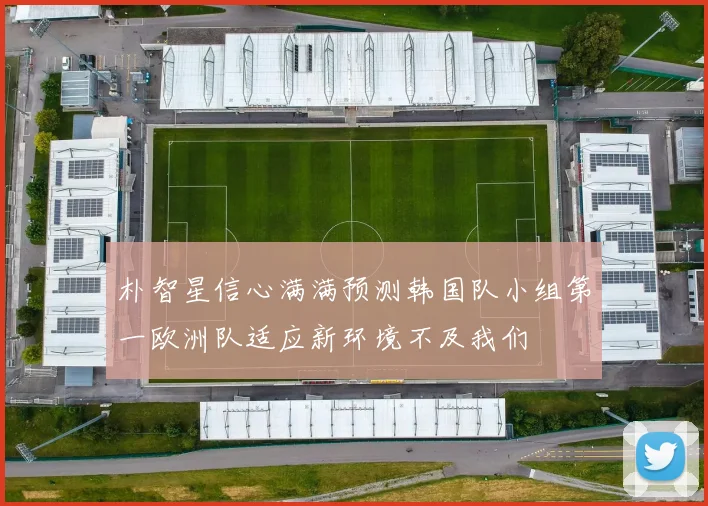 朴智星信心满满预测韩国队小组第一欧洲队适应新环境不及我们