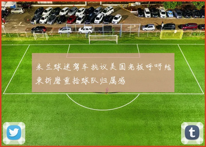 米兰球迷驾车抗议美国老板呼吁结束折磨重拾球队归属感