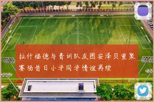 拉什福德与青训队友图安泽贝重聚赛场昔日小学同学情谊再续