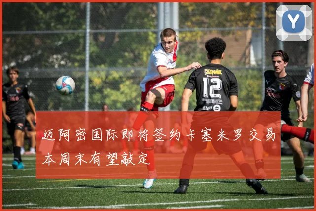 迈阿密国际即将签约卡塞米罗交易本周末有望敲定