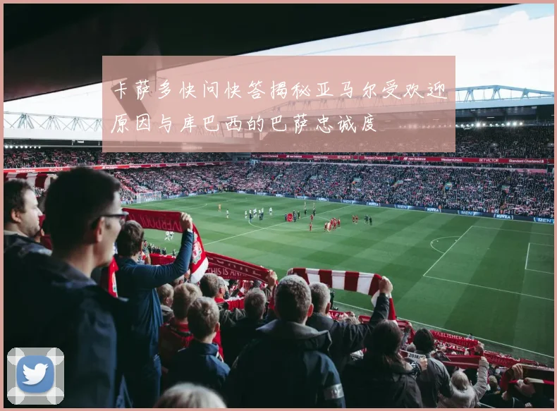 卡萨多快问快答揭秘亚马尔受欢迎原因与库巴西的巴萨忠诚度