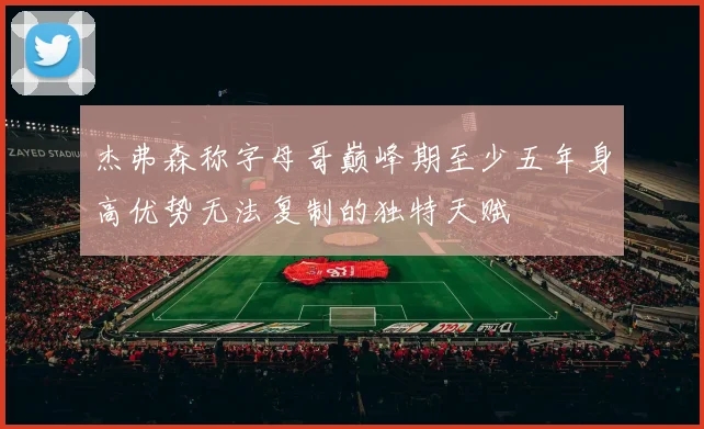 杰弗森称字母哥巅峰期至少五年身高优势无法复制的独特天赋